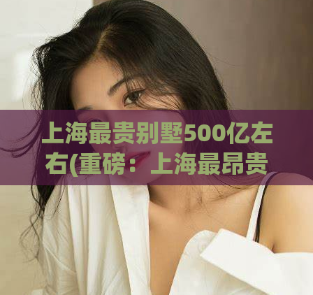 上海最贵别墅500亿左右(重磅：上海最昂贵豪宅爆出500亿惊天价格)