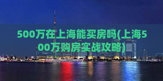500万在上海能买房吗(上海500万购房实战攻略)