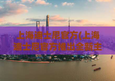 上海迪士尼官方(上海迪士尼官方推出全新主题活动，欢迎大家来体验！)