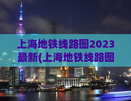 上海地铁线路图2023最新(上海地铁线路图2023年更新，尽揽全新信息！)