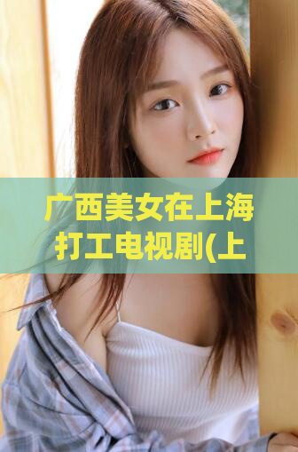 广西美女在上海打工电视剧(上海打工的广西美女)