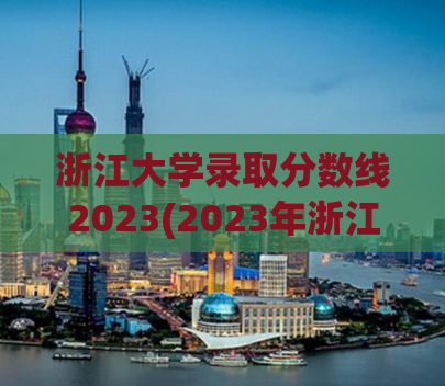 浙江大学录取分数线2023(2023年浙江大学录取分数公布)