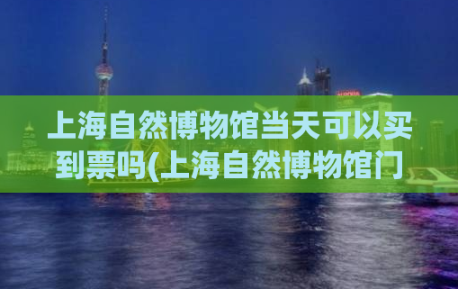 上海自然博物馆当天可以买到票吗(上海自然博物馆门票实时购买，现场可买！)