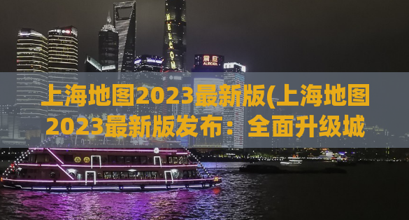 上海地图2023最新版(上海地图2023最新版发布：全面升级城市信息！)