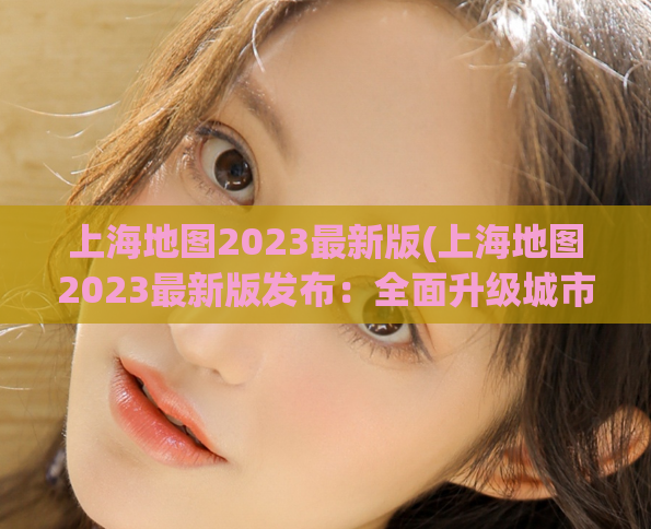 上海地图2023最新版(上海地图2023最新版发布：全面升级城市信息！)