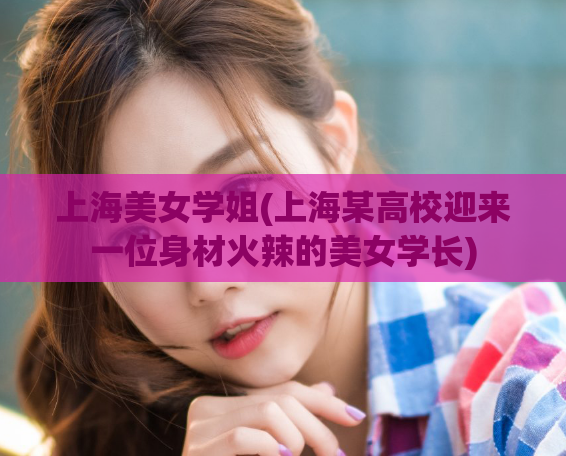 上海美女学姐(上海某高校迎来一位身材火辣的美女学长)