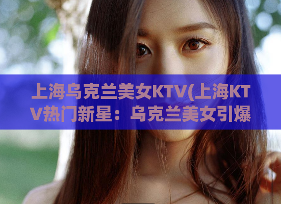 上海乌克兰美女KTV(上海KTV热门新星：乌克兰美女引爆全场)