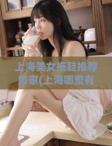 上海美女拖鞋推荐店家(上海哪里有好看的女拖鞋推荐？)