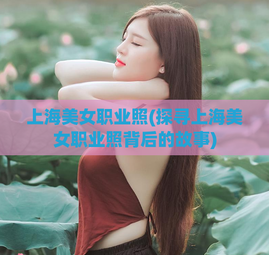 上海美女职业照(探寻上海美女职业照背后的故事)