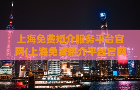 上海免费婚介服务平台官网(上海免费婚介平台官网：充满爱的相亲平台)