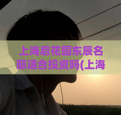 上海后花园东辰名邸适合投资吗(上海东辰名邸投资价值如何？)