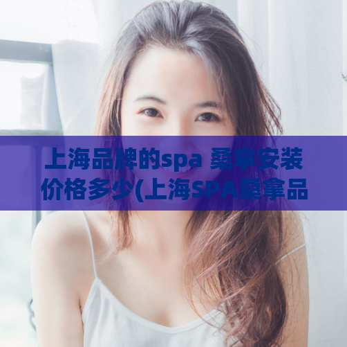 上海品牌的spa 桑拿安装价格多少(上海SPA桑拿品牌的安装费用是多少？)