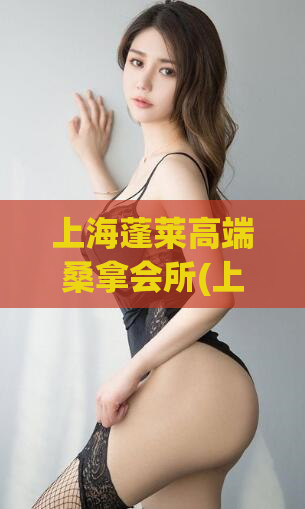 上海蓬莱高端桑拿会所(上海最高端的桑拿会所——蓬莱会所)