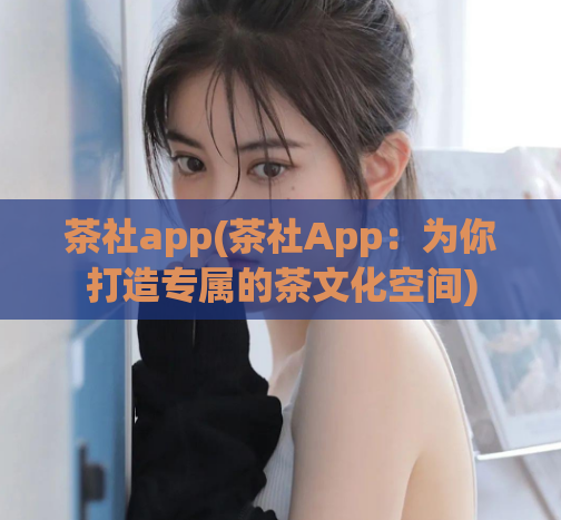 茶社app(茶社App：为你打造专属的茶文化空间)