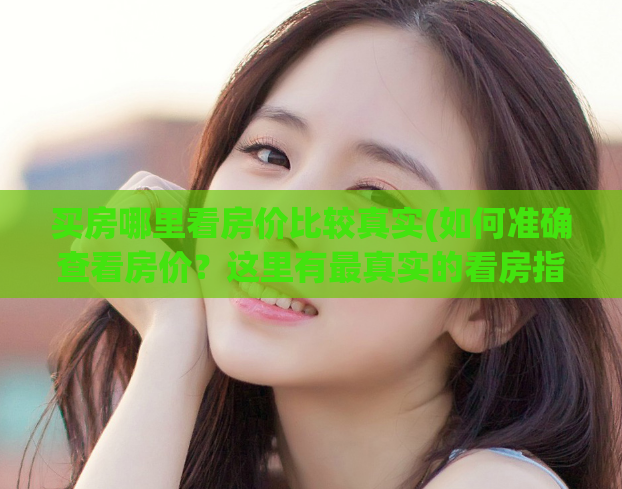 买房哪里看房价比较真实(如何准确查看房价？这里有最真实的看房指南！)