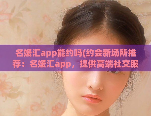 名媛汇app能约吗(约会新场所推荐：名媛汇app，提供高端社交服务)