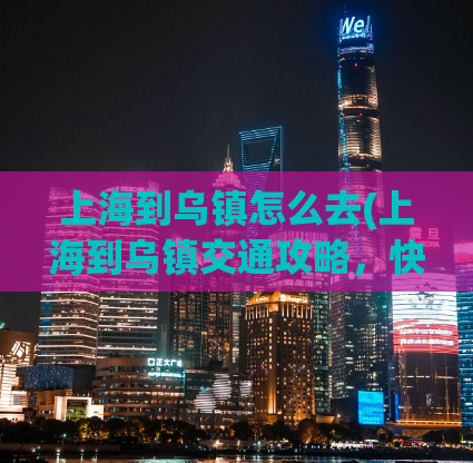 上海到乌镇怎么去(上海到乌镇交通攻略，快速便捷的出行方式分享！)