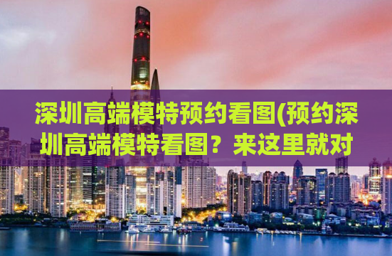 深圳高端模特预约看图(预约深圳高端模特看图？来这里就对了！)