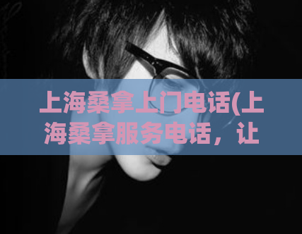 上海桑拿上门电话(上海桑拿服务电话，让你足不出户尽情放松！)