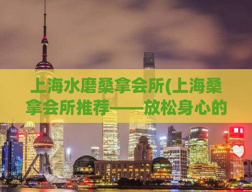 上海水磨桑拿会所(上海桑拿会所推荐——放松身心的绝佳去处！)