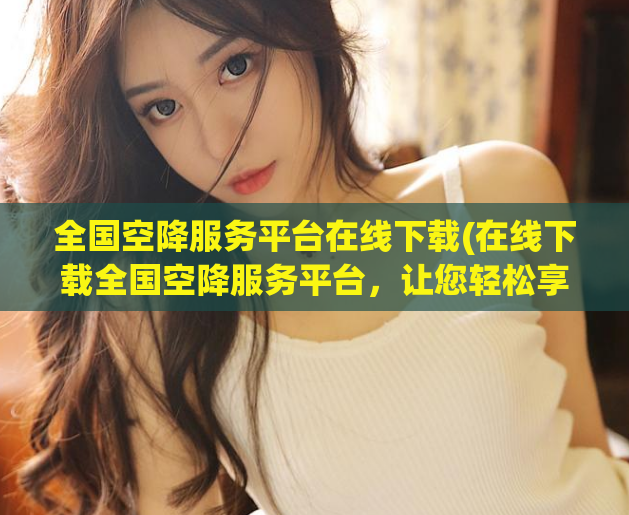 全国空降服务平台在线下载(在线下载全国空降服务平台，让您轻松享受优质服务)