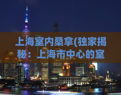 上海室内桑拿(独家揭秘：上海市中心的室内桑拿场所)