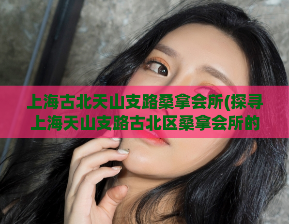 上海古北天山支路桑拿会所(探寻上海天山支路古北区桑拿会所的隐藏秘密)
