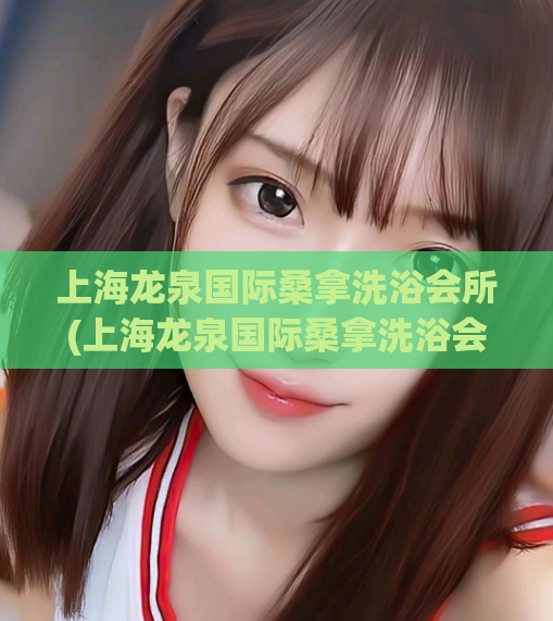 上海龙泉国际桑拿洗浴会所(上海龙泉国际桑拿洗浴会所-让您全身放松舒缓的绝佳体验)