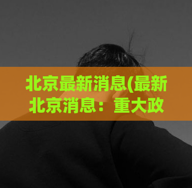 北京最新消息(最新北京消息：重大政策将在近日公布)