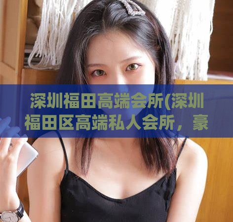 深圳福田高端会所(深圳福田区高端私人会所，豪华享受等你来体验)