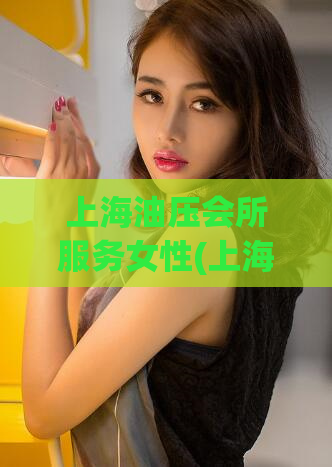 上海油压会所服务女性(上海高端女性按摩沙龙：时尚体验让你舒爽放松！)