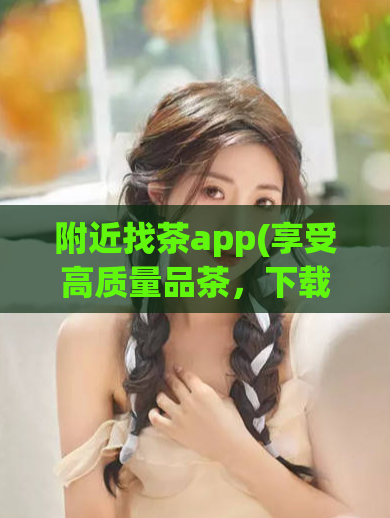 附近找茶app(享受高质量品茶，下载找茶APP)