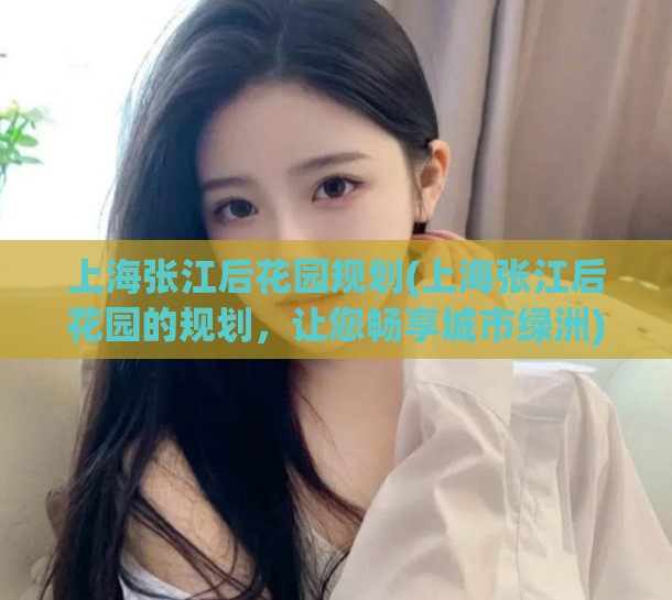 上海张江后花园规划(上海张江后花园的规划，让您畅享城市绿洲)