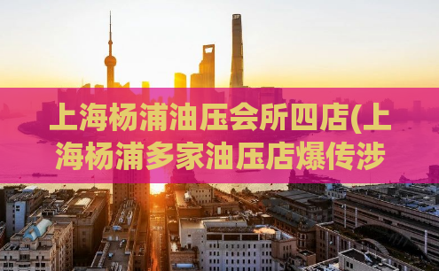 上海杨浦油压会所四店(上海杨浦多家油压店爆传涉黄事件！)