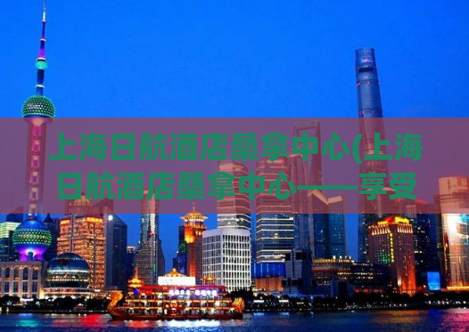 上海日航酒店桑拿中心(上海日航酒店桑拿中心——享受完美的深度放松体验)