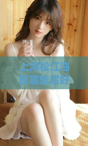 上海松江油压哪些店好(松江地区最佳油压店推荐)