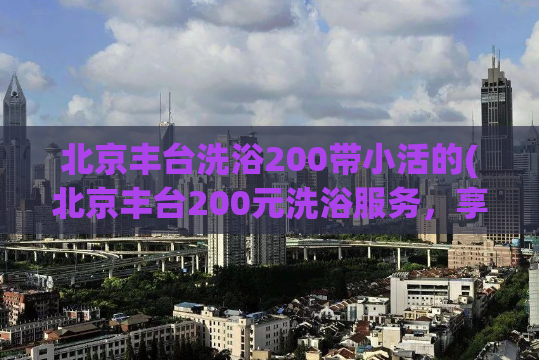 北京丰台洗浴200带小活的(北京丰台200元洗浴服务，享小活福利)
