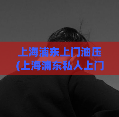 上海浦东上门油压(上海浦东私人上门油压服务)