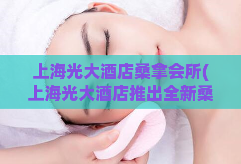 上海光大酒店桑拿会所(上海光大酒店推出全新桑拿会所体验)