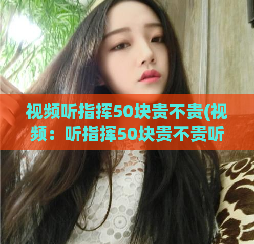 视频听指挥50块贵不贵(视频：听指挥50块贵不贵听命50元，超值还是贵得离谱？)