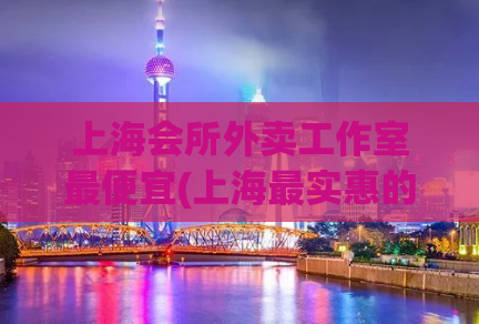 上海会所外卖工作室最便宜(上海最实惠的会所外卖工作室)