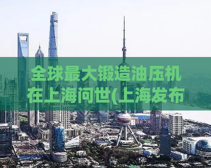 全球最大锻造油压机在上海问世(上海发布全球最大锻造油压机，开辟新纪元)