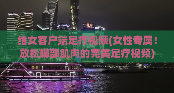 给女客户端足疗视频(女性专属！放松脚部肌肉的完美足疗视频)
