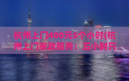 杭州上门400元5个小时(杭州上门家政服务：五小时只需400元，让您的家焕然一新！)