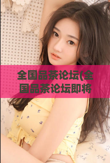 全国品茶论坛(全国品茶论坛即将盛大开幕！)