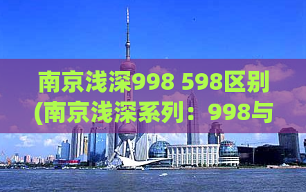 南京浅深998 598区别(南京浅深系列：998与598的区别大揭秘)