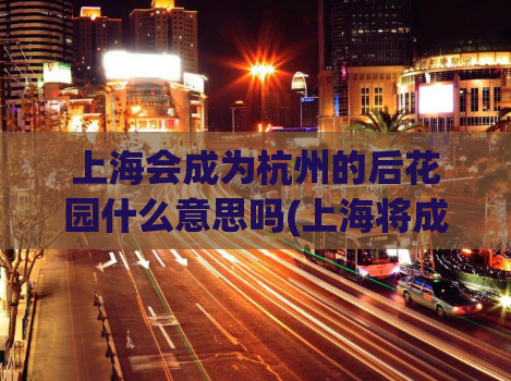 上海会成为杭州的后花园什么意思吗(上海将成为杭州后续发展的重要伙伴)