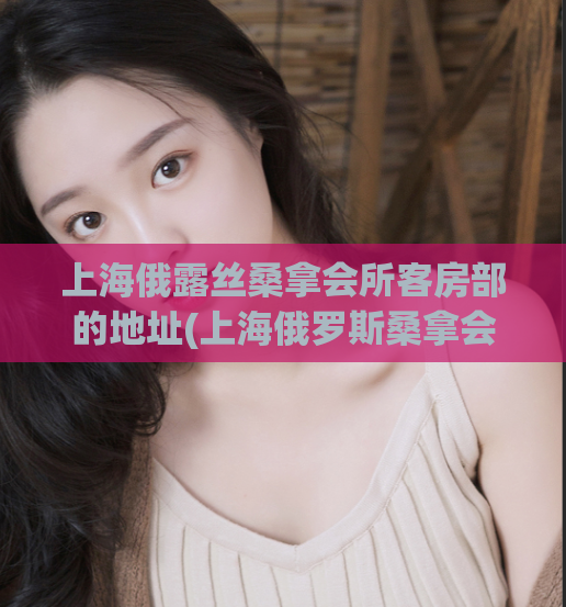 上海俄露丝桑拿会所客房部的地址(上海俄罗斯桑拿会所客房部地址详解)