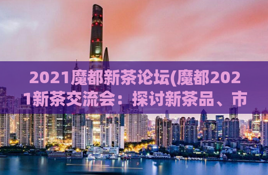 2021魔都新茶论坛(魔都2021新茶交流会：探讨新茶品、市场与趋势)