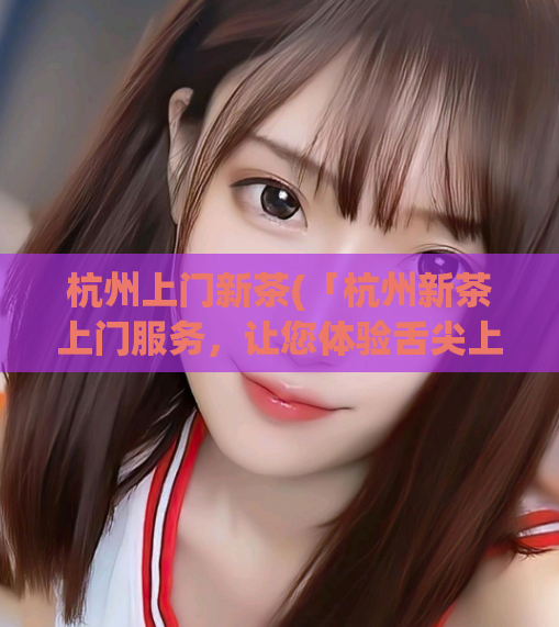 杭州上门新茶(「杭州新茶上门服务，让您体验舌尖上的轻盈与芳香」)